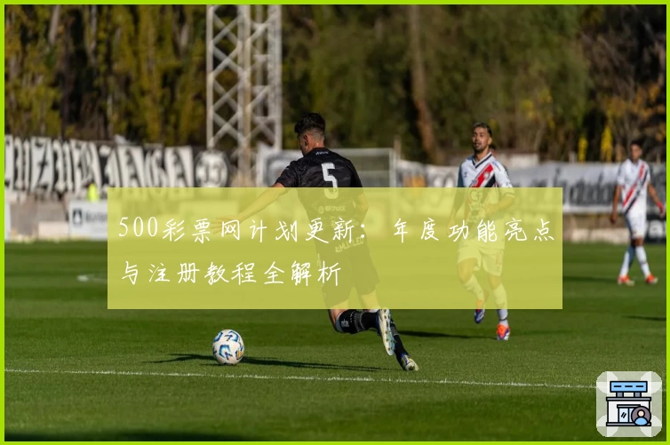 500彩票网计划更新：年度功能亮点与注册教程全解析