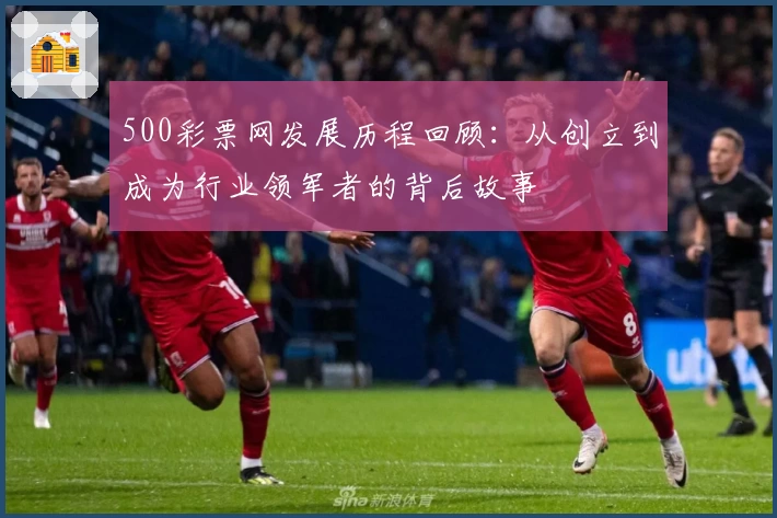 500彩票网发展历程回顾：从创立到成为行业领军者的背后故事
