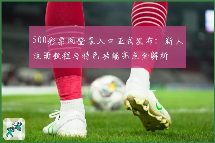 500彩票网登录入口正式发布:新人注册教程与特色功能亮点全解析