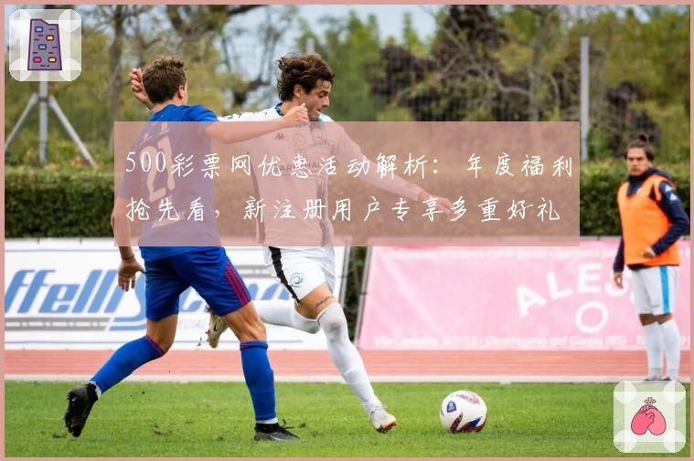 500彩票网优惠活动解析：年度福利抢先看，新注册用户专享多重好礼