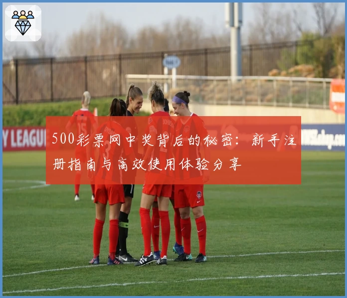 500彩票网中奖背后的秘密：新手注册指南与高效使用体验分享