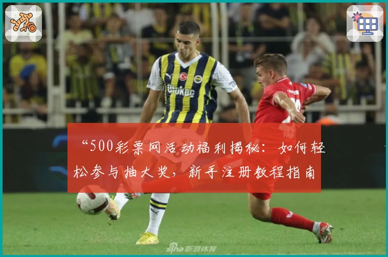 “500彩票网活动福利揭秘：如何轻松参与抽大奖，新手注册教程指南”