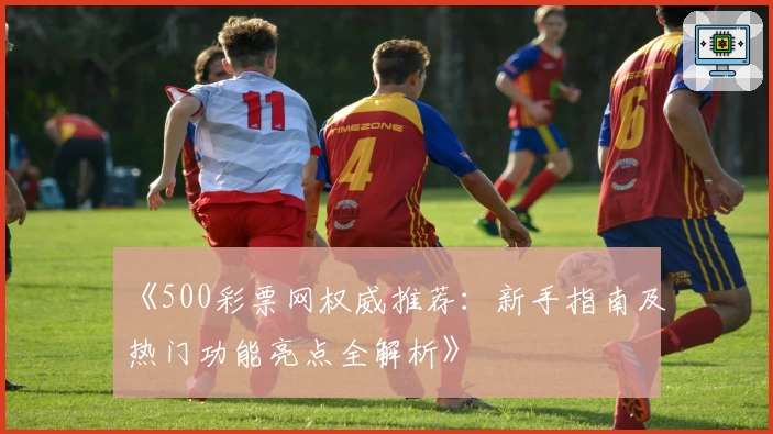 《500彩票网权威推荐：新手指南及热门功能亮点全解析》