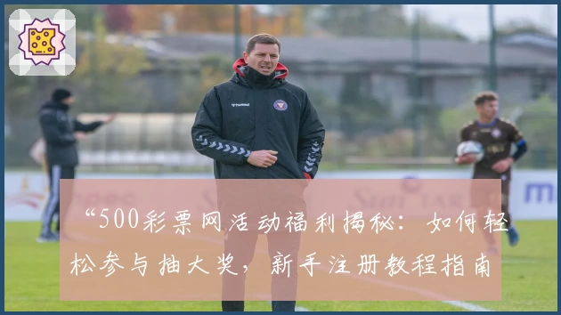 “500彩票网活动福利揭秘：如何轻松参与抽大奖，新手注册教程指南”