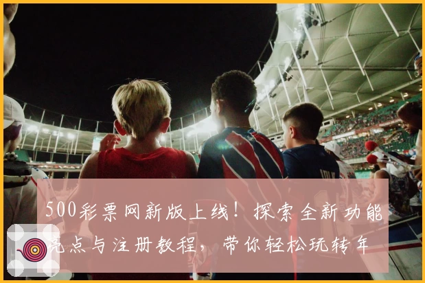 500彩票网新版上线！探索全新功能亮点与注册教程，带你轻松玩转年度权威推荐平台