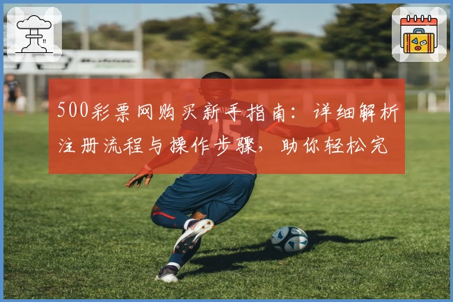 500彩票网购买新手指南：详细解析注册流程与操作步骤，助你轻松完成首单体验