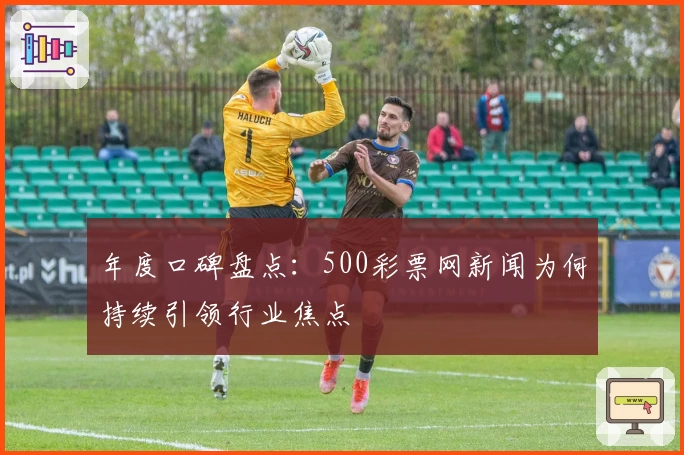 年度口碑盘点：500彩票网新闻为何持续引领行业焦点
