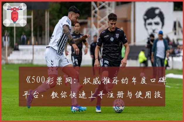 《500彩票网：权威推荐的年度口碑平台，教你快速上手注册与使用技巧》