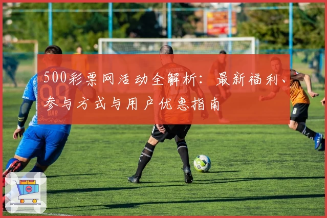 500彩票网活动全解析：最新福利、参与方式与用户优惠指南