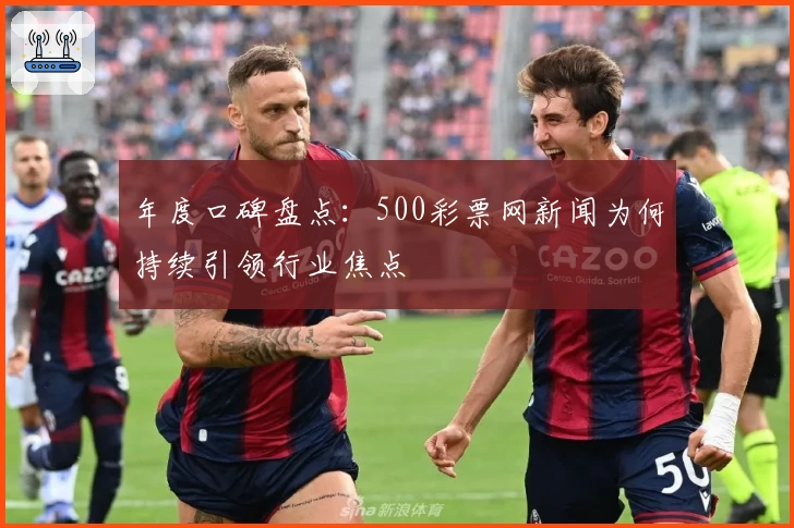 年度口碑盘点：500彩票网新闻为何持续引领行业焦点