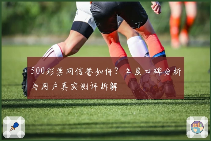 500彩票网信誉如何？年度口碑分析与用户真实测评拆解