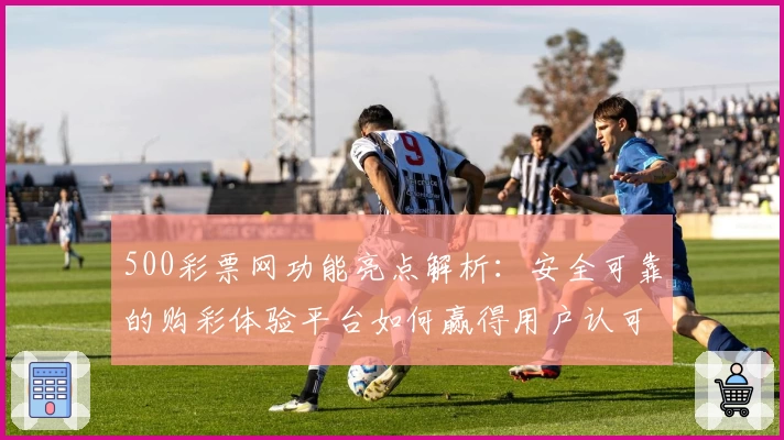 500彩票网功能亮点解析：安全可靠的购彩体验平台如何赢得用户认可