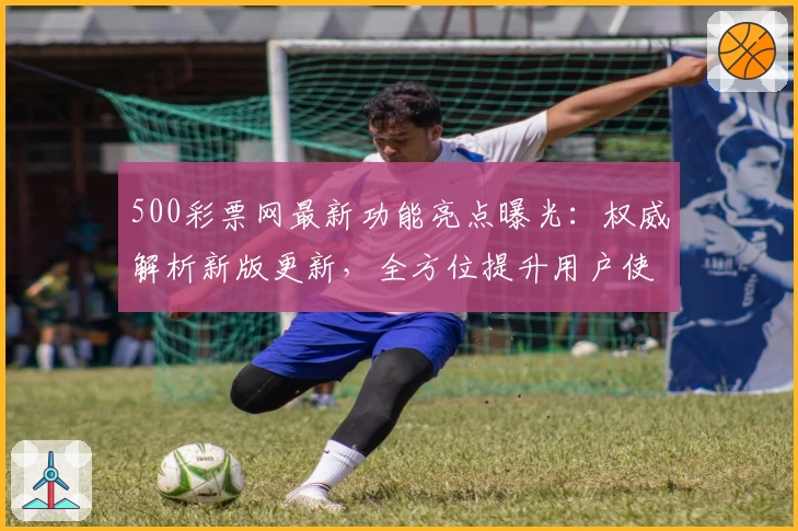 500彩票网最新功能亮点曝光：权威解析新版更新，全方位提升用户使用体验