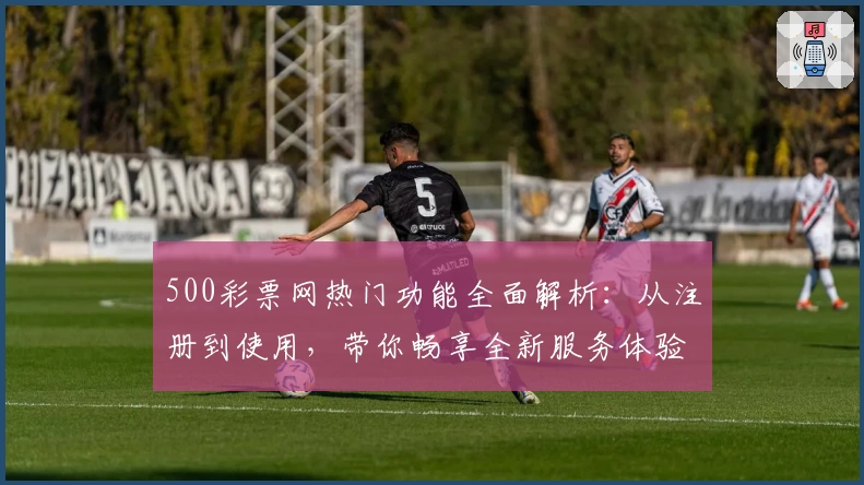 500彩票网热门功能全面解析：从注册到使用，带你畅享全新服务体验